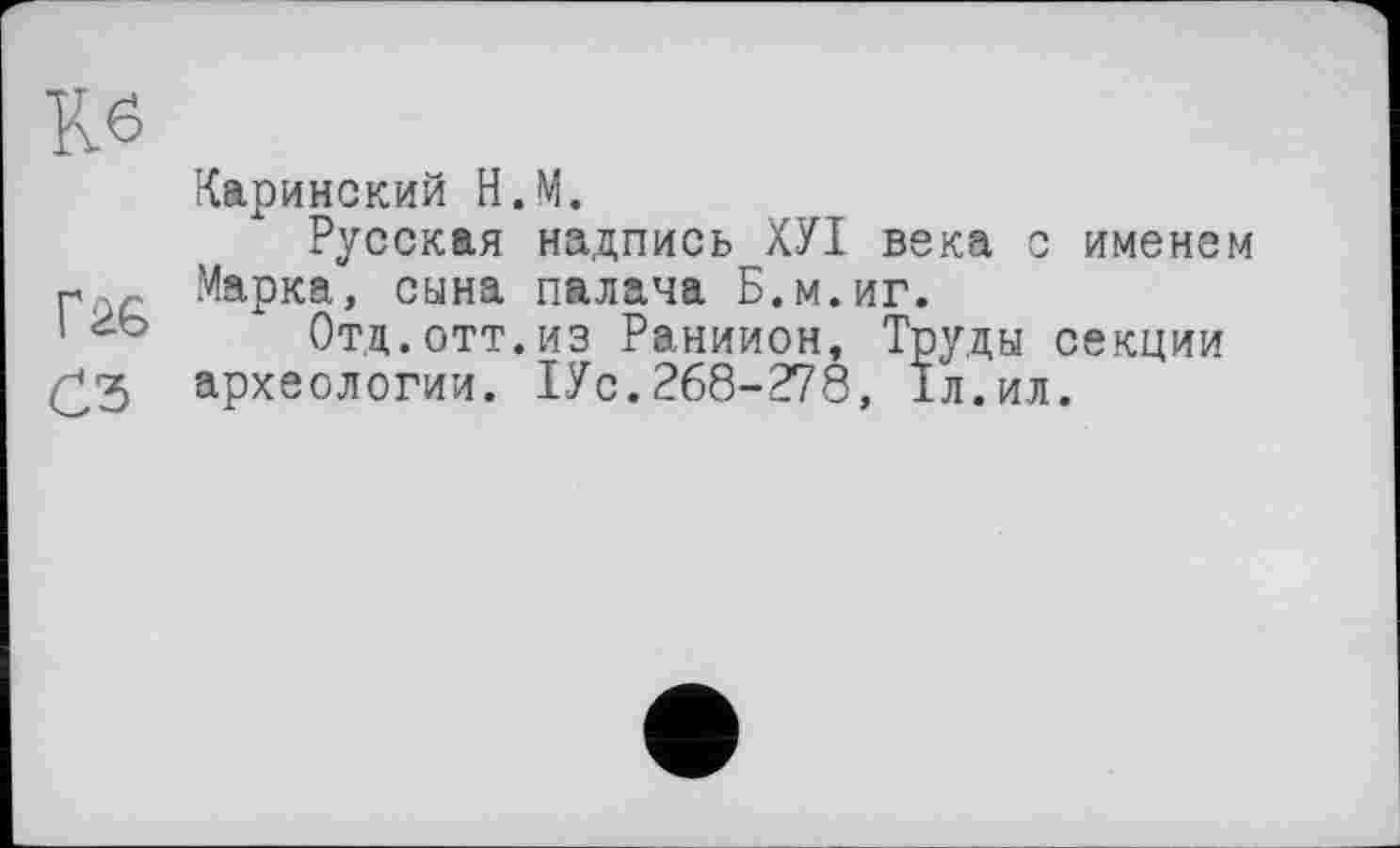 ﻿Кб
Каринский Н.М.
Русская надпись ХУІ века с именем « , .Марка, сына палача Б.м.иг.
1	Отд.отт.из Раниион, Труды секции
£.3 археологии. 1Ус. 268-278, 1л.ил.